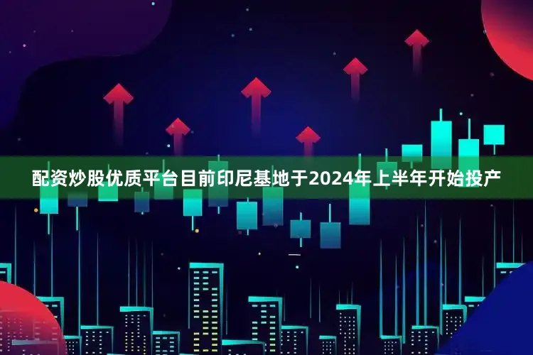 配资炒股优质平台目前印尼基地于2024年上半年开始投产