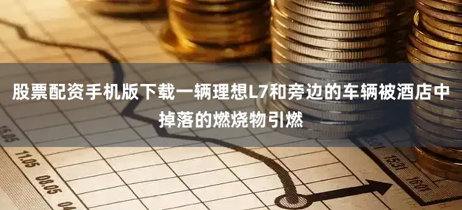 股票配资手机版下载一辆理想L7和旁边的车辆被酒店中掉落的燃烧物引燃