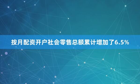 按月配资开户社会零售总额累计增加了6.5%